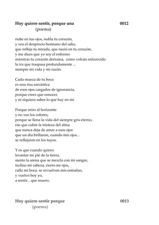 Hoy quiero sentir, porque una 0012
(poema)
nube en tus ojos, nubla tu corazón,
y veo el desprecio hermano del odio,
que refleja tu mirada, que nació en tu corazón,
y me dices que yo soy el enfermo
mientras tu corazón derrama, como volcán enfurecido
la ira que traspasa profundamente ...
siempre mi vida y mi razòn.
Cada mueca de tu boca
es una risa sarcástica
de esos ojos cargados de ignorancia,
porque crees que conoces
y ni siquiera sabes lo que hay en mí.
Porque miro al horizonte
y no veo los colores,
porque se llena la vida del siempre gris eterno,
ese que cubre la tristeza del alma
que nunca deja de amar a esos ojos
que un día brillaron, cuando mis ojos...
se reflejaron en los tuyos.
Y es que cuando quiero
levantar mi pié de la tierra,
siento la arena que se mezcla con mi sangre,
inclino mi cabeza, cierro mi ojos,
callo mi boca, se revuelven mis entrañas,
y vuelvo hoy yo,
a sentir... que muero.
Hoy quiero sentir porque 0013
(poema)
 