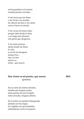 se han gastado en el camino
tocando puertas cerradas.
Y esta tierra que me llama
y me invita a su morada,
me abraza me besa y me calma
como si fuera mi amada.
Y los versos me hacen daño
porque salen desde el alma,
y no tengo más silencios
solo gritos que desgarran.
Y mi sentir primero
desde donde me llama
la vida,
se ríe de mi amargura
porque hoy....
otra vez hoy
quiero yo,
sentir... que muero.
Hoy siento en mi puerta...que muero 0015
(poema)
Era un atrio de montes dorados,
lamidos por lenguas yertas,
tenía puertas de acero forjado
todas cerradas, ninguna abierta.
En el centro un sepulcro blanqueado
pintado con tiza negra,
me vigilaba con ojos hundidos
indicándome cuál era la puerta.
 