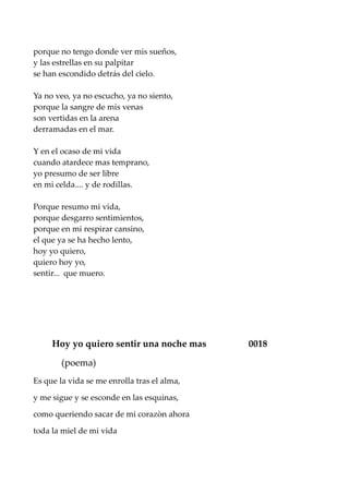 porque no tengo donde ver mis sueños,
y las estrellas en su palpitar
se han escondido detrás del cielo.
Ya no veo, ya no escucho, ya no siento,
porque la sangre de mis venas
son vertidas en la arena
derramadas en el mar.
Y en el ocaso de mi vida
cuando atardece mas temprano,
yo presumo de ser libre
en mi celda.... y de rodillas.
Porque resumo mi vida,
porque desgarro sentimientos,
porque en mi respirar cansino,
el que ya se ha hecho lento,
hoy yo quiero,
quiero hoy yo,
sentir... que muero.
Hoy yo quiero sentir una noche mas 0018
(poema)
Es que la vida se me enrolla tras el alma,
y me sigue y se esconde en las esquinas,
como queriendo sacar de mi corazòn ahora
toda la miel de mi vida
 