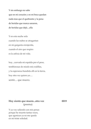 Y sin embargo no sabe
que en mi corazòn y en mi boca quedan
nada mas que el quebranto y la pena
de heridas que nunca sanaron,
de heridas que dejò....ella
Y en esta noche sola
cuando las nubes se atragantan
en mi garganta enrojecida,
cuando el aire que respiro
es la asfixia de mi vida.
hoy....curvada mi espalda por el peso,
temblorosas de miedo mis rodillas,
y la esperanza hundida allì en la tierra,
hoy otra vez quiero yo.....
sentir.... que muero.
Hoy siento que muero...otra vez 0019
(poema)
Y ya voy saliendo con mis penas
porque he muerto tantas veces,
que agonizar ya no me queda
en mi triste soledad.
 