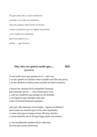Es que cada día y cada momento
cuando a la vida me enfrento,
ésta me golpea más fuerte la frente
como si quisiera que en algún momento,
yo le suplicara sabiendo
que hoy quiero yo....
sentir..... que muero.
Hoy otra vez quiero sentir que..... 0021
(poema)
Y esa noche tuve que pensar en ti.... otra vez,
y se me apretó el corazón como cuando uno llora de pena,
y se me deshizo el alma como cuando invade la tristeza.
y busco las razones de la estupidez humana
para rescatar de mi.......una razón para vivir,
y cojo un cuaderno que pongo en mi bolsillo,
y un lapicero que siempre está roto
como si fuesen hermanos porque...
¿de qué vale entonces si sus hojas... siguen en blanco?.
sería como un muerto que no ha sido sepultado,
o como esos que se traga el mar allí muy dentro,
o como desierto sin el sol que haga arder sus arenas...
y voy escribiendo sentires de la vida mía,
de esos que nunca interesan,
 