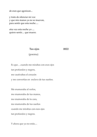 de esos que agonizan...
y trato de silenciar mi voz
y que mis manos ya no se muevan,
para sentir que esta noche.....
otra vez esta noche yo ....
quiero sentir.... que muero.
Tus ojos 0022
(poema)
Es que….cuando me mirabas con esos ojos
tan profundos y negros,
me cautivabas el corazón
y me convertías en esclavo de tus sueños.
Me enamoraba al verlos,
me enamoraba de tus manos,
me enamoraba de tu cara,
me enamoraba de tus sueños
cuando me mirabas con esos ojos
tan profundos y negros.
Y ahora que ya no estás....
 