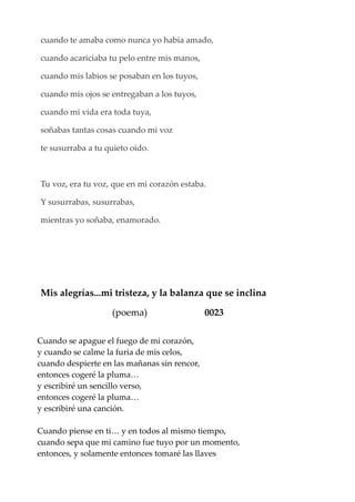 cuando te amaba como nunca yo había amado,
cuando acariciaba tu pelo entre mis manos,
cuando mis labios se posaban en los tuyos,
cuando mis ojos se entregaban a los tuyos,
cuando mi vida era toda tuya,
soñabas tantas cosas cuando mi voz
te susurraba a tu quieto oído.
Tu voz, era tu voz, que en mi corazón estaba.
Y susurrabas, susurrabas,
mientras yo soñaba, enamorado.
Mis alegrías...mi tristeza, y la balanza que se inclina
(poema) 0023
Cuando se apague el fuego de mi corazón,
y cuando se calme la furia de mis celos,
cuando despierte en las mañanas sin rencor,
entonces cogeré la pluma…
y escribiré un sencillo verso,
entonces cogeré la pluma…
y escribiré una canción.
Cuando piense en ti… y en todos al mismo tiempo,
cuando sepa que mi camino fue tuyo por un momento,
entonces, y solamente entonces tomaré las llaves
 