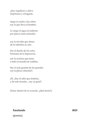 ¡¡Soy orgulloso y altivo
impetuoso y arrogante.
niego el cariño a los niños
soy el que lleva el hambre.
Le niego el agua al sediento
por placer mato animales.
soy la envidia que desea
de la soberbia su arte.
Soy el dueño de los celos
hermano de la hipocresía.
soy la avaricia que tiene
a todo el mundo de rodillas.
Soy el más grande de los grandes
soy la plena cobardía!!.
¡Si!. ¡Soy el odio que domina,
y de este mundo... soy su guía!!.
(Estoy dentro de tu corazón. ¿Qué harás?)
Emulando 0025
(poema)
 