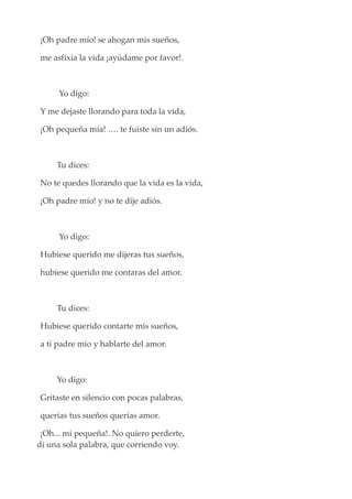 ¡Oh padre mío! se ahogan mis sueños,
me asfixia la vida ¡ayúdame por favor!.
Yo digo:
Y me dejaste llorando para toda la vida,
¡Oh pequeña mía! …. te fuiste sin un adiós.
Tu dices:
No te quedes llorando que la vida es la vida,
¡Oh padre mío! y no te dije adiós.
Yo digo:
Hubiese querido me dijeras tus sueños,
hubiese querido me contaras del amor.
Tu dices:
Hubiese querido contarte mis sueños,
a tí padre mío y hablarte del amor.
Yo digo:
Gritaste en silencio con pocas palabras,
querías tus sueños querías amor.
¡Oh... mi pequeña!. No quiero perderte,
di una sola palabra, que corriendo voy.
 
