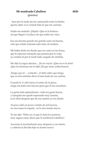 Mi nombrado Caballero 0030
(poema)
Ayer por la tarde me fui caminando entre la hierba,
quería saber si es verdad todo lo que me cuentan.
Nadie me molestó. ¡Déjala!.-Que es la lechera.-
así que llegué a la plaza sin que nadie me viera.
Era una huerta grande tan grande como mi huerta,
solo que estaba rodeada toda toda, de madera.
Me había dicho mi dueño que era como en las ferias,
que le esperase tranquila que pastara por la verja,
ya vendría él por la tarde todo cargado de estrellas.
Me dijo la yegua alazana... ¡Tu no vayas!.-¡Que no es la feria!
¡Que mi hermano me lo dijo! ¡El que come yerba-buena!.
¡Tengo que ir!...- contesté.-, él debe saber que tengo,
que en mis entrañas llevo el más lindo de sus sueños.
Cuando le vi salir hacia el centro de la plaza,
mugí con todas mis fuerzas para que él me escuchara.
La gente toda aplaudiendo.- toda era gente buena,
y tranquila me quedé esperando muy risueña,
ya le diría después que de sus sueños yo era dueña.
Al poco salió un joven vestido de mil luceros,
en una mano la espada, en la otra manto nuevo.
Yo me dije: "Debe ser, el que le dará los premios,
muy segura estoy ahora que le nombrará Caballero".
Acercóse el muchachuelo muy despacio y con tiento,
y cubierta la llevaba bajo su manto nuevo.
 