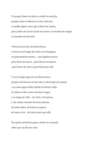 Y aunque llame mi alma ya nadie la escucha,
porque todo es silencio en esta vida mía,
y escribo algún verso que calme mis ansias,
para poder así con la sal de los mares, ir secando mi sangre,
ir sanando mis heridas.
Y busco en el aire esa brisa fresca,
y busco en el fuego de noche en la hoguera,
un pensamiento eterno.... una lágrima nueva,
para llorar de nuevo, para llorar mis penas,
para llorar de nuevo, para llorar por ella.
Y ya no tengo agua en mi alma reseca,
porque mis huesos se han roto y solo tengo mis penas,
y en esta negra noche donde el silencio calla,
mi alma se abre como una boca negra,
y se traga mi vida... mi vida y mis penas,
y me siento cansado de tanta miseria,
de tanto dolor, de toda esa espera,
de tanto vivir... de tanto morir por ella.
No quiero olvidarla quiero sentir su recuerdo,
saber que un día me amó,
 