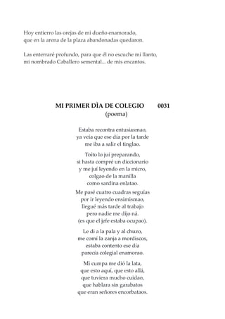 Hoy entierro las orejas de mi dueño enamorado,
que en la arena de la plaza abandonadas quedaron.
Las enterraré profundo, para que él no escuche mi llanto,
mi nombrado Caballero semental... de mis encantos.
MI PRIMER DÌA DE COLEGIO 0031
(poema)
Estaba recontra entusiasmao,
ya veía que ese día por la tarde
me iba a salir el tinglao.
Toíto lo juí preparando,
si hasta compré un diccionario
y me juí leyendo en la micro,
colgao de la manilla
como sardina enlatao.
Me pasé cuatro cuadras seguías
por ir leyendo ensimismao,
llegué más tarde al trabajo
pero nadie me dijo ná.
(es que el jefe estaba ocupao).
Le di a la pala y al chuzo,
me comí la zanja a mordiscos,
estaba contento ese día
parecía colegial enamorao.
Mi cumpa me dió la lata,
que esto aquí, que esto allá,
que tuviera mucho cuidao,
que hablara sin garabatos
que eran señores encorbataos.
 