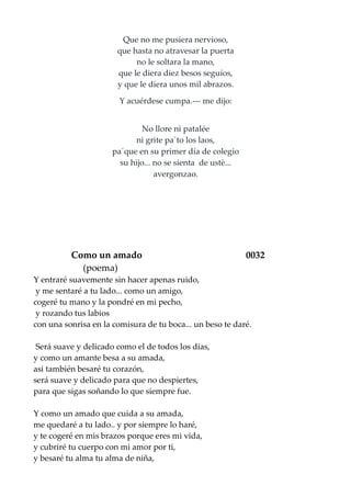 Que no me pusiera nervioso,
que hasta no atravesar la puerta
no le soltara la mano,
que le diera diez besos seguíos,
y que le diera unos mil abrazos.
Y acuérdese cumpa.--- me dijo:
No llore ni patalée
ni grite pa`to los laos,
pa´que en su primer día de colegio
su hijo... no se sienta de ustè...
avergonzao.
Como un amado 0032
(poema)
Y entraré suavemente sin hacer apenas ruido,
y me sentaré a tu lado... como un amigo,
cogeré tu mano y la pondré en mi pecho,
y rozando tus labios
con una sonrisa en la comisura de tu boca... un beso te daré.
Será suave y delicado como el de todos los dias,
y como un amante besa a su amada,
asi también besaré tu corazón,
será suave y delicado para que no despiertes,
para que sigas soñando lo que siempre fue.
Y como un amado que cuida a su amada,
me quedaré a tu lado.. y por siempre lo haré,
y te cogeré en mis brazos porque eres mi vida,
y cubriré tu cuerpo con mi amor por ti,
y besaré tu alma tu alma de niña,
 