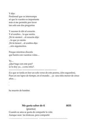Y dijo:
Perdonad que os interrumpa
sé que lo vuestro es importante
más si me permitís por favor
tan solo son dos preguntas
Y razones le dió al corazón.
Y al cerebro... lo que sentía.
¡Ni tú sientes!... al corazón dijo:
...lo que yo siento
¡Ni tú tienes!... al cerebro dijo:
...mis argumentos.
Porque mientras discutís
qué haréis con vuestras vidas....
Yo....
¿Qué hago con este pan?
se lo doy ya... a esta niña?.
------------------ ------------------------------ ----------------
(Lo que se tarda en leer un solo verso de este poema, (dos segundos),
Pues en ese lapso de tiempo, en el mundo….ya una niña menor de cinco
años….
.
.
ha muerto de hambre.
Me gusta saber de ti 0035
(poema)
Cuando se ama se gusta de compartir la vida
Aunque sean las tristezas, pero compartir
…..................... …....................... …................................................
 