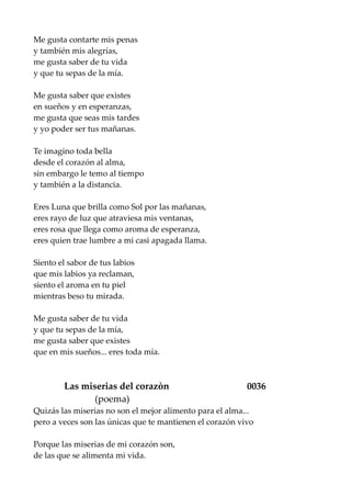 Me gusta contarte mis penas
y también mis alegrías,
me gusta saber de tu vida
y que tu sepas de la mía.
Me gusta saber que existes
en sueños y en esperanzas,
me gusta que seas mis tardes
y yo poder ser tus mañanas.
Te imagino toda bella
desde el corazón al alma,
sin embargo le temo al tiempo
y también a la distancia.
Eres Luna que brilla como Sol por las mañanas,
eres rayo de luz que atraviesa mis ventanas,
eres rosa que llega como aroma de esperanza,
eres quien trae lumbre a mi casi apagada llama.
Siento el sabor de tus labios
que mis labios ya reclaman,
siento el aroma en tu piel
mientras beso tu mirada.
Me gusta saber de tu vida
y que tu sepas de la mía,
me gusta saber que existes
que en mis sueños... eres toda mía.
Las miserias del corazòn 0036
(poema)
Quizás las miserias no son el mejor alimento para el alma...
pero a veces son las únicas que te mantienen el corazón vivo
Porque las miserias de mi corazón son,
de las que se alimenta mi vida.
 