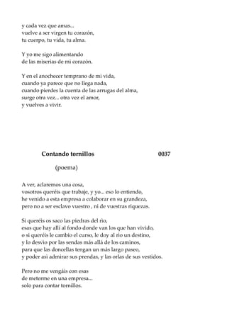 y cada vez que amas...
vuelve a ser virgen tu corazón,
tu cuerpo, tu vida, tu alma.
Y yo me sigo alimentando
de las miserias de mi corazón.
Y en el anochecer temprano de mi vida,
cuando ya parece que no llega nada,
cuando pierdes la cuenta de las arrugas del alma,
surge otra vez... otra vez el amor,
y vuelves a vivir.
Contando tornillos 0037
(poema)
A ver, aclaremos una cosa,
vosotros queréis que trabaje, y yo... eso lo entiendo,
he venido a esta empresa a colaborar en su grandeza,
pero no a ser esclavo vuestro , ni de vuestras riquezas.
Si queréis os saco las piedras del rìo,
esas que hay allí al fondo donde van los que han vivido,
o si queréis le cambio el curso, le doy al rìo un destino,
y lo desvìo por las sendas más allá de los caminos,
para que las doncellas tengan un más largo paseo,
y poder asì admirar sus prendas, y las orlas de sus vestidos.
Pero no me vengáis con esas
de meterme en una empresa...
solo para contar tornillos.
 
