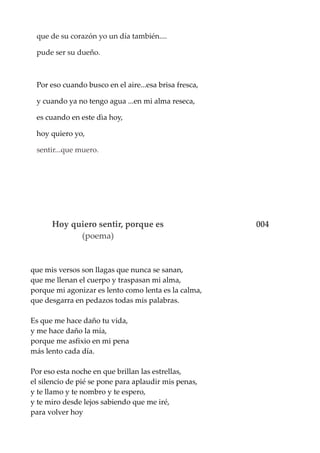 que de su corazón yo un día también....
pude ser su dueño.
Por eso cuando busco en el aire...esa brisa fresca,
y cuando ya no tengo agua ...en mi alma reseca,
es cuando en este dìa hoy,
hoy quiero yo,
sentir...que muero.
Hoy quiero sentir, porque es 004
(poema)
que mis versos son llagas que nunca se sanan,
que me llenan el cuerpo y traspasan mi alma,
porque mi agonizar es lento como lenta es la calma,
que desgarra en pedazos todas mis palabras.
Es que me hace daño tu vida,
y me hace daño la mía,
porque me asfixio en mi pena
más lento cada día.
Por eso esta noche en que brillan las estrellas,
el silencio de pié se pone para aplaudir mis penas,
y te llamo y te nombro y te espero,
y te miro desde lejos sabiendo que me iré,
para volver hoy
 