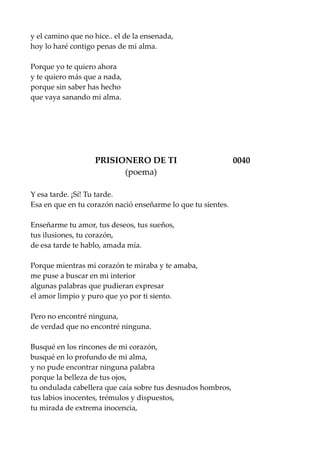 y el camino que no hice.. el de la ensenada,
hoy lo haré contigo penas de mi alma.
Porque yo te quiero ahora
y te quiero más que a nada,
porque sin saber has hecho
que vaya sanando mi alma.
PRISIONERO DE TI 0040
(poema)
Y esa tarde. ¡Sí! Tu tarde.
Esa en que en tu corazón nació enseñarme lo que tu sientes.
Enseñarme tu amor, tus deseos, tus sueños,
tus ilusiones, tu corazón,
de esa tarde te hablo, amada mía.
Porque mientras mi corazón te miraba y te amaba,
me puse a buscar en mi interior
algunas palabras que pudieran expresar
el amor limpio y puro que yo por ti siento.
Pero no encontré ninguna,
de verdad que no encontré ninguna.
Busqué en los rincones de mi corazón,
busqué en lo profundo de mi alma,
y no pude encontrar ninguna palabra
porque la belleza de tus ojos,
tu ondulada cabellera que caía sobre tus desnudos hombros,
tus labios inocentes, trémulos y dispuestos,
tu mirada de extrema inocencia,
 