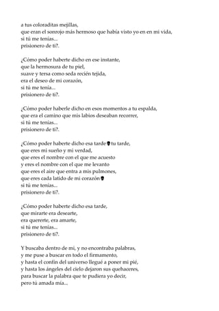 a tus coloraditas mejillas,
que eran el sonrojo más hermoso que había visto yo en en mi vida,
si tú me tenías...
prisionero de ti?.
¿Cómo poder haberte dicho en ese instante,
que la hermosura de tu piel,
suave y tersa como seda recién tejida,
era el deseo de mi corazón,
si tú me tenía...
prisionero de ti?.
¿Cómo poder haberle dicho en esos momentos a tu espalda,
que era el camino que mis labios deseaban recorrer,
si tú me tenías...
prisionero de ti?.
¿Cómo poder haberte dicho esa tarde , tu tarde,…
que eres mi sueño y mi verdad,
que eres el nombre con el que me acuesto
y eres el nombre con el que me levanto
que eres el aire que entra a mis pulmones,
que eres cada latido de mi corazón .…
si tú me tenías...
prisionero de ti?.
¿Cómo poder haberte dicho esa tarde,
que mirarte era desearte,
era quererte, era amarte,
si tú me tenías...
prisionero de ti?.
Y buscaba dentro de mi, y no encontraba palabras,
y me puse a buscar en todo el firmamento,
y hasta el confín del universo llegué a poner mi pié,
y hasta los ángeles del cielo dejaron sus quehaceres,
para buscar la palabra que te pudiera yo decir,
pero tú amada mía...
 