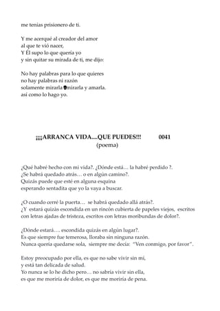 me tenías prisionero de ti.
Y me acerqué al creador del amor
al que te vió nacer,
Y Él supo lo que quería yo
y sin quitar su mirada de ti, me dijo:
No hay palabras para lo que quieres
no hay palabras ni razón
solamente mirarla mirarla y amarla.…
así como lo hago yo.
¡¡¡¡ARRANCA VIDA....QUE PUEDES!!! 0041
(poema)
¿Qué habré hecho con mi vida?. ¿Dónde está… la habré perdido ?.
¿Se habrá quedado atrás… o en algún camino?.
Quizás puede que esté en alguna esquina
esperando sentadita que yo la vaya a buscar.
¿O cuando cerré la puerta… se habrá quedado allá atrás?.
¿Y estará quizàs escondida en un rincón cubierta de papeles viejos, escritos
con letras ajadas de tristeza, escritos con letras moribundas de dolor?.
¿Dónde estará…. escondida quizás en algún lugar?.
Es que siempre fue temerosa, lloraba sin ninguna razón.
Nunca quería quedarse sola, siempre me decía: “Ven conmigo, por favor”.
Estoy preocupado por ella, es que no sabe vivir sin mí,
y está tan delicada de salud.
Yo nunca se lo he dicho pero… no sabría vivir sin ella,
es que me moriría de dolor, es que me moriría de pena.
 