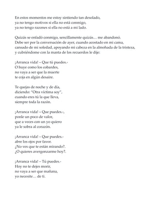 En estos momentos me estoy sintiendo tan desolado,
ya no tengo motivos si ella no está conmigo,
ya no tengo razones si ella no está a mi lado.
Quizás se enfadó conmigo, sencillamente quizás… me abandonó.
Debe ser por la conversación de ayer, cuando acostado en mi cama,
cansado de mi soledad, apoyando mi cabeza en la almohada de la tristeza,
y cubriéndome con la manta de los recuerdos le dije:
¡Arranca vida! – Que tú puedes.-
O huye como los cobardes,
no vaya a ser que la muerte
te coja en algún desaire.
Te quejas de noche y de día,
diciendo: “Otra víctima soy”,
cuando eres tú la que lleva,
siempre toda la razón.
¡Arranca vida! – Que puedes.-,
ponle un poco de valor,
que a veces con un yo quiero
ya le sobra al corazón.
¡Arranca vida! – Que puedes.-
abre los ojos por favor.
¿No ves que te están mirando?.
¿O quieres avergonzarme hoy?.
¡Arranca vida! – Tú puedes.-
Hoy no te dejes morir,
no vaya a ser que mañana,
yo necesite… de ti.
 