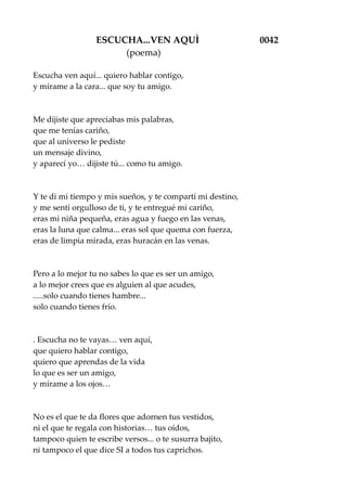 ESCUCHA...VEN AQUÌ 0042
(poema)
Escucha ven aquí... quiero hablar contigo,
y mírame a la cara... que soy tu amigo.
Me dijiste que apreciabas mis palabras,
que me tenías cariño,
que al universo le pediste
un mensaje divino,
y aparecí yo… dijiste tú... como tu amigo.
Y te di mi tiempo y mis sueños, y te compartí mi destino,
y me sentí orgulloso de ti, y te entregué mi cariño,
eras mi niña pequeña, eras agua y fuego en las venas,
eras la luna que calma... eras sol que quema con fuerza,
eras de limpia mirada, eras huracán en las venas.
Pero a lo mejor tu no sabes lo que es ser un amigo,
a lo mejor crees que es alguien al que acudes,
.....solo cuando tienes hambre...
solo cuando tienes frío.
. Escucha no te vayas… ven aquí,
que quiero hablar contigo,
quiero que aprendas de la vida
lo que es ser un amigo,
y mírame a los ojos…
No es el que te da flores que adornen tus vestidos,
ni el que te regala con historias… tus oídos,
tampoco quien te escribe versos... o te susurra bajito,
ni tampoco el que dice SI a todos tus caprichos.
 