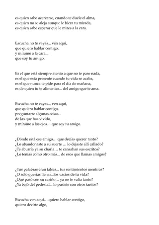 es quien sabe acercarse, cuando te duele el alma,
es quien no se aleja aunque le hiera tu mirada,
es quien sabe esperar que le mires a la cara.
Escucha no te vayas... ven aquí,
que quiero hablar contigo,
y mírame a la cara...
que soy tu amigo.
Es el que está siempre atento a que no te pase nada,
es el que está presente cuando tu vida se acaba,
es el que nunca te pide para el día de mañana,
es de quien tu te alimentas... del amigo que te ama.
Escucha no te vayas... ven aquí,
que quiero hablar contigo,
preguntarte algunas cosas...
de las que has vivido,
y mírame a los ojos… que soy tu amigo.
¿Dónde está ese amigo… que decías querer tanto?
¿Lo abandonaste a su suerte … lo dejaste allí callado?
¿Te aburría ya su charla… te cansaban sus escritos?
¿Lo tenías como otro más... de esos que llamas amigos?
¿Tus palabras eran falsas... tus sentimientos mentiras?
¿O solo querías llenar...los vacíos de tu vida?
¿Qué pasó con su cariño… ya no te valía tanto?
¿Ya bajó del pedestal... lo pusiste con otros tantos?
Escucha ven aquí… quiero hablar contigo,
quiero decirte algo,
 