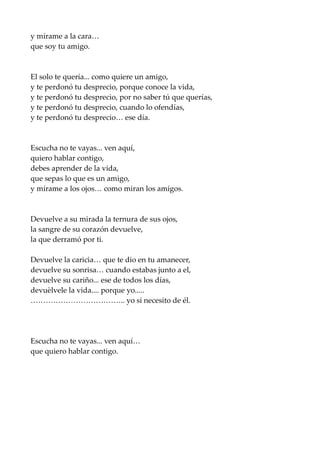 y mírame a la cara…
que soy tu amigo.
El solo te quería... como quiere un amigo,
y te perdonó tu desprecio, porque conoce la vida,
y te perdonó tu desprecio, por no saber tú que querías,
y te perdonó tu desprecio, cuando lo ofendías,
y te perdonó tu desprecio… ese día.
Escucha no te vayas... ven aquí,
quiero hablar contigo,
debes aprender de la vida,
que sepas lo que es un amigo,
y mírame a los ojos… como miran los amigos.
Devuelve a su mirada la ternura de sus ojos,
la sangre de su corazón devuelve,
la que derramó por ti.
Devuelve la caricia… que te dio en tu amanecer,
devuelve su sonrisa… cuando estabas junto a el,
devuelve su cariño... ese de todos los días,
devuèlvele la vida.... porque yo.....
……………………………….. yo si necesito de él.
Escucha no te vayas... ven aquí…
que quiero hablar contigo.
 