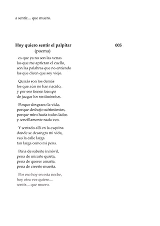 a sentir.... que muero.
Hoy quiero sentir el palpitar 005
(poema)
es que ya no son las venas
las que me aprietan el cuello,
son las palabras que no entiendo
las que dicen que soy viejo.
Quizás son los demás
los que aún no han nacido,
y por eso tienen tiempo
de juzgar los sentimientos.
Porque desgrano la vida,
porque deshojo sufrimientos,
porque miro hacia todos lados
y sencillamente nada veo.
Y sentado allì en la esquina
donde se desangra mi vida,
veo la calle larga
tan larga como mi pena.
Pena de saberte inmòvil,
pena de mirarte quieta,
pena de querer amarte,
pena de creerte muerta.
Por eso hoy en esta noche,
hoy otra vez quiero....
sentir.... que muero.
 