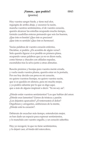 ¡Vamos... que podèis!! 0043
(poema)
Hoy vuestra sangre hiede, y tiene mal olor,
regurgita de arriba abajo, y oscurece la razón,
mancha vuestros sentimientos, el de vuestro corazón,
queréis alcanzar las estrellas ocupando mucho tiempo,
formáis cuadrillas enteras pensando que sois los buenos,
¡Que éste es bonito! ¡Que éste es precioso!
¡Que éste es sentido! ¡Que éste es hermoso!.
Vacías palabras de vuestro corazón enfermo,
Decidme, si podéis: ¿Os acordáis de algún verso?.
Solo queréis figurar si es posible en primera plana,
ocupando vanas palabras que ya no os dicen nada,
como hienas y chacales con afiladas espadas,
escondidos tras la selva junto a otras alimañas.
Buscáis premios y lisonjas para vuestra mente errada,
y vuela rauda vuestra pluma, queréis estar en la portada,
Por eso hoy decido con pena en mi corazón,
no quiero vuestras lisonjas, no quiero vuestra razón,
que si os quedáis en silencio, para mi mucho mejor,
y ya podéis odiarme por lo que os digo aquí,
que a más de alguno inspiraré a decir: "Yo no soy así".
¿Dónde están vuestros sentimientos? Los que hablan del amor.
¿Dónde esos lamentos? Llenos de tristeza y pasión.
¿Los dejasteis aparcados? ¿O enterrasteis el dolor?
Orgullosos y arrogantes, ambiciosos de la mente,
¿Dónde está tu corazón?.
Debierais de escuchar más tiempo, entenderíais mejor,
os han dado un espacio para expresar sentimientos,
y lo mancháis con vuestro orgullo, y un corazón soberbio.
Hoy yo recogeré, lo que no tiene sentimientos,
y lo dejaré caer, al fondo del estercolero,
 