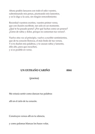 Ahora podéis lanzaros con todo el odio vuestro,
subestimando mis penas, pisoteando mis lamentos,
y os lo digo a la cara, sin ningún remordimiento.
Recordad vuestros escritos, vuestro primer verso,
que con ilusión escribiste, tan solo en un momento.
¿Qué te ha pasado poeta? ¿Por qué luchas como un poseso?
¿Lleno de rabia y dolor, porque no comentan tus versos?.
Vuelve otra vez al principio, vuelve a escribir sentimientos,
que de tu corazón florezca, el más lindo de tus versos,
Y si te duelen mis palabras, y te causan rabia y lamento,
dilo alto, para que escuchen,
y si es posible en verso.
UN EXTRAÑO CARIÑO 0044
(poema)
Me extasía sentir como danzan tus palabras
allí en el cielo de tu corazón.
Construyes versos allí en tu silencio,
y como palomas blancas los haces volar,
 