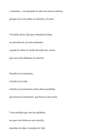 y mientras... vas mirando la vida con nuevos colores,
porque así es el cariño, la amistad y el amor.
Y el dolor de la vida que consume el alma,
se convierte en un solo momento,
cuando lo cubre el cariño de todos tus versos
que son como bálsamo al corazón.
Extraño es el momento,
extraña es la vida,
extraño es el encuentro entre almas perdidas,
que buscan el momento, que buscan una razón.
Y esa melodía que son tus palabras,
esa que conviertes en una canción,
inundan mi alma inundan mi vida
 