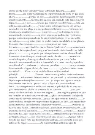 que se puede meter la mano y sacar la frescura del alma............pero
bueno..............ese es mi planeta que no se parece en nada a este en que estoy
ahora………………..porque en este..........en que los desiertos ganan terreno
asombrosamente.........mientras los lagos se van secando cada día con mayor
rapidéz...........y el aire...........ese aire que respiran estos terrestres......cada vez
está más contaminado……….y así es como estos terrícolas se van viendo
aquejados por una plaga a la que podríamos llamarle.............."síndrome de
insuficiencia respiratoria"............ y mueren...........y no les importa tener
contaminado ese aire...............se creen seguros de poder estar respirando
porque también respiran el aire de sus propias burbujas en las que están
envueltos.................y así es como no se dan cuenta que el daño a este planeta
lo causan ellos mismos...........................porque así son estos
terrícolas.............sobre todo los que se llaman "poderosos"..........esas naciones
que van "a la vanguardia del progreso" arruinando e intoxicando este bello
planeta.......................y después que estas poderosas naciones han utilizado
todos esos elementos que causan daño a este planeta..............es entonces
cuando les piden y les exigen a las demás naciones que como "se ha
descubierto que esos elementos le hacen daño a la tierra pues hay que dejar
de utilizarlos"........todo eso..........después que ellos....................esos poderosos
han arruinado el agua, el aire y la tierra.....................¡¡¡Qué cara tienen estos
terrícolas!!!.........Como si ellos no lo hubiesen sabido desde el
principio.............................. Por eso....mientras me quedaba hasta tarde en esa
esquina........mirando esa hermosa noche....es que sentí....y rodaron un par de
lágrimas por mis mejillas-------------....----....ya se que mis lágrimas no son
importantes para nadie....pero al rodar y llegar a la comisura de mi
boca....lucharon por entrar a ella y así alojarse al principio de mi garganta
para que yo nunca olvide las tristezas de mi corazón..................para que
nunca olvide esa mirada de esos ojos negros..........tan negros y profundos que
me sonreían en esa mi candorosa Biafra.....¡¡¡Si!!!! ya se que está tan lejos de
donde residís vosotros terrícolas.....quizás tan lejos como mi Somalia............o
como mi linda Etiopía con sus piecesitos de gacelas...es que....¿os habéis dado
cuenta terrícolas que solamente lloráis por vosotros?....................Debieráis de
hacerle cada noche.....cuando os acostáis....un examen a vuestro corazón.....un
examen a vuestra conciencia..........Decídme por favor.....decídme.........durante
todo este día....¿por quién habéis llorado?.......¿Habéis llorado por mis niños
de Nigeria quizás?......¿por los de mi Mauritania quizás?.......¿Quizás habéis
llorado por aquel niño que tiene hambre tambien.....ese que está a solo dos
calles de tu hogar?.......................¿O es que también está muy lejos de
 