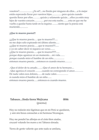 vosotros?...................... ¡¡Ya sé!!....no lloráis por ninguno de ellos.....a lo mejor
estáis esperando llorar por vuestros hijos..................pero quizás cuando
queráis llorar por ellos.............quizás y solamente quizás.....ellos ya estén muy
lejos de vuestro corazón.................por eso esta noche.........esta en que me he
vuelto a quedar hasta tarde en la esquina ..........siento que la poesía está
muriendo..............
¡¡Que te mueres poesìa!!!
¡¡¡¡Que te mueres poesía......que te mueres!!!!.....
no me dejes solo expirando mi último aliento......
¡¡¡¡Que te mueres poesía.......que te mueres!!!!......
y yo sin saber decir ni siquiera un verso........
¡¡¡Que te mueres poesía.......que te mueres!!!!!!......
porque dejas agonizar en un momento.....mi vida........
porque cuando miro el hambre de un niño...................
entonces mueres poesía.....entonces es cuando mueres............
.-Que el dolor de tu amado.........-Que el amor de tu hermano....
.-Que agoniza el corazón ...........cuando no corresponde el amor...............
De nada valen esos dolores,.......de nada valen....................
si cuando miro el hambre de un niño.......
entonces mueres poesía.......entonces es cuando mueres.
Tabasco....linda tierra Mejicana 0046
(poema)
Hoy no rodarán mis lágrimas que en mi Perú se quedaron,
y aún mis besos consuelan a mi hermosa Nicaragua.
Hoy me pondré las alforjas en el cinto bien atadas,
cruzaré volando los mares a mi Tabasco dorada.
Tierra de gente valiente que ante nada se amilana,
 