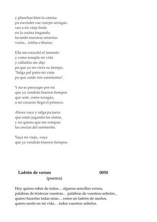 y planchaa bien la camisa
pa esconder ese cuerpo arrugao,
veo a mi vieja linda
en la cocina fregando,
lavando nuestras miserias
vestia... toitita e blanco
Ella me escuchó el lamento
y como resopla mi vida
y calladita me dijo
pa que yo no viera su tiempo,
"Salga pal patio mi viejo
pa que cuide mis sarmientos".
Y no se preocupe por mí
que ya vendrán buenos tiempos
que usté, como rezagào,
a mi corazón llegó el primero.
Ahora vaya y salga pa juera
que están jugando los nietos,
y no quiero que me rompan
las crecìas del sarmiento.
Vaya mi viejo...vaya
que ya vendrán buenos tiempos.
Ladròn de versos 0050
(poema)
Hoy quiero robar de todos… algunos sencillos versos,
palabras de tristezas vuestras… palabras de vuestros anhelos ,
quiero hacerlas todas mías… como un ladrón de sueños,
quiero sentir en mi vida… todos vuestros anhelos.
 