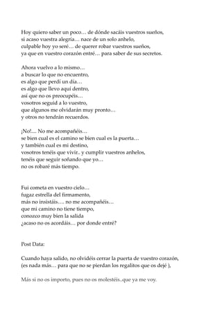 Hoy quiero saber un poco… de dónde sacáis vuestros sueños,
si acaso vuestra alegría… nace de un solo anhelo,
culpable hoy yo seré… de querer robar vuestros sueños,
ya que en vuestro corazón entré… para saber de sus secretos.
Ahora vuelvo a lo mismo…
a buscar lo que no encuentro,
es algo que perdí un día…
es algo que llevo aquí dentro,
así que no os preocupéis…
vosotros seguid a lo vuestro,
que algunos me olvidarán muy pronto…
y otros no tendrán recuerdos.
¡No!.... No me acompañéis…
se bien cual es el camino se bien cual es la puerta…
y también cual es mi destino,
vosotros tenéis que vivir.. y cumplir vuestros anhelos,
tenéis que seguir soñando que yo…
no os robaré más tiempo.
Fui cometa en vuestro cielo…
fugaz estrella del firmamento,
más no insistáis…. no me acompañéis…
que mi camino no tiene tiempo,
conozco muy bien la salida
¿acaso no os acordáis… por donde entré?
Post Data:
Cuando haya salido, no olvidéis cerrar la puerta de vuestro corazón,
(es nada más… para que no se pierdan los regalitos que os dejé ),
Más si no os importo, pues no os molestéis..que ya me voy.
 