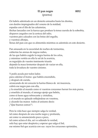 El pan negro 0052
(poema)
Os habéis adentrado en un desierto armados hasta los dientes,
con dardos impregnados del veneno de la maldad,
espadas con el filo de las calumnias,
flechas lanzadas con la fuerza que produce la tensa cuerda de la soberbia,
disparos cargados con la certeza del odio,
vuestros pies calzados con las botas del orgullo,
y vuestras alforjas,
llenas del pan con que os alimentáis mientras os adentráis en este desierto.
Pan amasado en la oscuridad de noches de tormentas,
cubiertas las arenas de negras nubes,
de las que habéis cogido la negra harina de los celos,
y mientras vertéis en ella la sal de la avaricia,
os regocijáis de vuestro inminente triunfo
dejando la masa fermentar después de vaciar en ella,
toda la levadura de vuestro cinismo.
Y pedís ayuda por todos lados
para calentar el horno que habéis encendido,
y después de cocido,
arrancando de mi corazón la harina blanca de mi inocencia,
cubrís ese negro pan con ella,
y lo enseñáis al mundo como si vuestros corazones fueran los más puros,
y enseñáis al mundo, el amargo ajenjo que bebéis,
como si fuese agua refrescante y cristalina,
y el mundo os aplaude reflejándose en vosotros,
y alzando las manos todos al unísono decís:
¡”Que buenos somos”!.
Pero la vida hace que siempre salga la verdad,
tal como después de una noche negra y profunda,
así como va amaneciendo poco a poco,
tal como aclara el día, así va saliendo la verdad,
solo hay que estar despierta y esperar que salga el Sol,
ese mismo Sol que acaricia con sus rayos los corazones oprimidos,
 