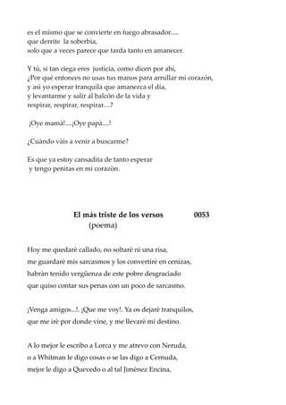 es el mismo que se convierte en fuego abrasador.....
que derrite la soberbia,
solo que a veces parece que tarda tanto en amanecer.
Y tú, si tan ciega eres justicia, como dicen por ahí,
¿Por qué entonces no usas tus manos para arrullar mi corazón,
y asì yo esperar tranquila que amanezca el día,
y levantarme y salir al balcón de la vida y
respirar, respirar, respirar....?
¡Oye mamà!....¡Oye papà....!
¿Cuàndo vàis a venir a buscarme?
Es que ya estoy cansadita de tanto esperar
y tengo penitas en mi corazòn.
El más triste de los versos 0053
(poema)
Hoy me quedarè callado, no soltarè ni una risa,
me guardarè mis sarcasmos y los convertirè en cenizas,
habràn tenido vergûenza de este pobre desgraciado
que quiso contar sus penas con un poco de sarcasmo.
¡Venga amigos...!. ¡Que me voy!. Ya os dejarè tranquilos,
que me irè por donde vine, y me llevarè mi destino.
A lo mejor le escribo a Lorca y me atrevo con Neruda,
o a Whitman le digo cosas o se las digo a Cernuda,
mejor le digo a Quevedo o al tal Jimènez Encina,
 