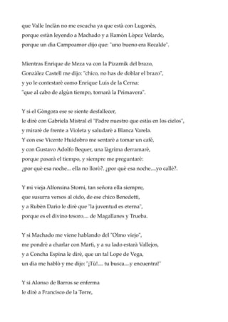 que Valle Inclàn no me escucha ya que està con Lugonès,
porque estàn leyendo a Machado y a Ramòn Lòpez Velarde,
porque un dìa Campoamor dijo que: "uno bueno era Recalde".
Mientras Enrique de Meza va con la Pizarnik del brazo,
Gonzàlez Castell me dijo: "chico, no has de doblar el brazo",
y yo le contestarè como Enrique Luis de la Cerna:
"que al cabo de algùn tiempo, tornarà la Primavera".
Y si el Gòngora ese se siente desfallecer,
le dirè con Gabriela Mistral el "Padre nuestro que estàs en los cielos",
y mirarè de frente a Violeta y saludarè a Blanca Varela.
Y con ese Vicente Huidobro me sentarè a tomar un cafè,
y con Gustavo Adolfo Bequer, una làgrima derramarè,
porque pasarà el tiempo, y siempre me preguntarè:
¿por què esa noche... ella no llorò?. ¿por què esa noche....yo callè?.
Y mi vieja Alfonsina Storni, tan señora ella siempre,
que susurra versos al oìdo, de ese chico Benedetti,
y a Rubèn Darìo le dirè que "la juventud es eterna",
porque es el divino tesoro.... de Magallanes y Trueba.
Y si Machado me viene hablando del "Olmo viejo",
me pondrè a charlar con Martì, y a su lado estarà Vallejos,
y a Concha Espina le dirè, que un tal Lope de Vega,
un dìa me hablò y me dijo: "¡Tù!.... tu busca....y encuentra!"
Y si Alonso de Barros se enferma
le dirè a Francisco de la Torre,
 