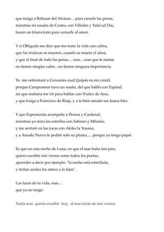 que traiga a Baltasar del Alcàzar.... para curarle las penas,
mientras mi rosalìa de Castro, con Villalòn y Yalal ad Din,
hacen un triunvirato para versarle al amor.
Y si Obligado me dice que me tome la vida con calma,
que las tristezas se mueren, cuando se muere el alma,
y que al final de todo las penas.... esas....esas que te matan
no tienen ningùn valor....no tienen ninguna importancia.
Yo me enfrentarè a Cervantes cual Quijote en mi corcèl,
porque Campoamor tuvo un sueño, del que hablò con Espinel,
asì que mañana me irè para hablar con Nuñez de Arce,
y que traiga a Francisco de Rioja, y a la bien amada sor Juana Inès.
Y que Espronceda acompañe a Pessoa y Cardenal,
mientras yo miro las estrellas con Sabines y Milanès,
y me sentarè en las rocas con Akiko la Yosano,
y a Amado Nervo le pedirè solo su pluma..... porque yo tengo papel.
Es que en esta noche de Luna, en que el mar baña mis pies,
quiero escribir mis versos como todos los poetas,
aprender a decir por ejemplo: "la noche està estrellada,
y tiritan azules los astros a lo lejos".
Las luces de tu vida, esas....
que yo no tengo
Nada mas querìa escribir hoy, el mas triste de mis versos.
 