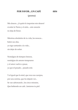 POR FAVOR....UN CAFÈ 0054
(poema)
Mis deseos...¡A quién le importan mis deseos!
si entre la Tierra y el cielo... este corazón
no deja de llorar.
Mientras alrededor de tu vida, las moscas...
baten sus alas,
yo sigo cantando a la vida...
sin dejar de soñar.
Nostalgias de tiempos futuros,
nostalgias de amores tempranos
y el amor vuelve a pasar,
ya que el pasado... pasado está.
Y al igual que la miel, que roza sus cuerpos,
por una sonrisa, que les dejaste ver...
Se van saboreando...los cinco minutos,
Que bebiendo un café...lamieron tu piel.
 