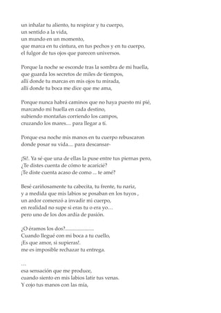 un inhalar tu aliento, tu respirar y tu cuerpo,
un sentido a la vida,
un mundo en un momento,
que marca en tu cintura, en tus pechos y en tu cuerpo,
el fulgor de tus ojos que parecen universos.
Porque la noche se esconde tras la sombra de mi huella,
que guarda los secretos de miles de tiempos,
allí donde tu marcas en mis ojos tu mirada,
allí donde tu boca me dice que me ama,
Porque nunca habrá caminos que no haya puesto mi pié,
marcando mi huella en cada destino,
subiendo montañas corriendo los campos,
cruzando los mares.... para llegar a tí.
Porque esa noche mis manos en tu cuerpo rebuscaron
donde posar su vida.... para descansar-
¡Si!. Ya sé que una de ellas la puse entre tus piernas pero,
¿Te distes cuenta de cómo te acaricié?
¡Te diste cuenta acaso de como ... te amé?
Besé cariñosamente tu cabecita, tu frente, tu nariz,
y a medida que mis labios se posaban en los tuyos ,
un ardor comenzó a invadir mi cuerpo,
en realidad no supe si eras tu o era yo…
pero uno de los dos ardía de pasión.
¿O éramos los dos?......................
Cuando llegué con mi boca a tu cuello,
¡Es que amor, si supieras!.
me es imposible rechazar tu entrega.
…
esa sensación que me produce,
cuando siento en mis labios latir tus venas.
Y cojo tus manos con las mía,
 