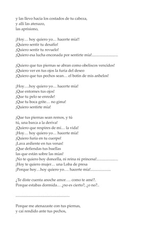 y las llevo hacia los costados de tu cabeza,
y allí las atenazo,
las aprisiono,
¡Hoy… hoy quiero yo… hacerte mía!!
¡Quiero sentir tu desafío!
¡Quiero sentir tu revuelo!
¡Quiero esa lucha enconada por sentirte mía!...........................
¡Quiero que tus piernas se abran como obeliscos vencidos!
¡Quiero ver en tus ojos la furia del deseo
¡Quiero que tus pechos sean… el botín de mis anhelos!
¡Hoy….hoy quiero yo… hacerte mía!
¡Que entornes tus ojos!
¡Que tu pelo se enrede!
¡Que tu boca grite… no gima!
¡Quiero sentirte mía!
¡Que tus piernas sean remos, y tú
tú, una barca a la deriva!
¡Quiero que respires de mí… la vida!
¡Hoy… hoy quiero yo… hacerte mía!
¡Quiero furia en tu cuerpo!
¡Lava ardiente en tus venas!
¡Que defiendas tus huellas
las que están sobre las mías!
¡No te quiero hoy doncella, ni reina ni princesa!......................
¡Hoy te quiero mujer… una Loba de presa
¡Porque hoy…hoy quiero yo…. hacerte mía!.....................
¿Te diste cuenta anoche amor…. como te amé?.
Porque estabas dormida… ¿no es cierto?, ¿o no?..
........................................................
Porque me atenazaste con tus piernas,
y caí rendido ante tus pechos,
 
