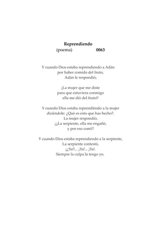 Reprendiendo
(poema) 0063
Y cuando Dios estaba reprendiendo a Adàn
por haber comido del fruto,
Adàn le respondiò;
¡La mujer que me diste
para que estuviera conmigo
ella me diò del fruto!!
Y cuando Dios estaba reprendièndo a la mujer
dicièndole: ¿Què es esto que has hecho?.
La mujer respondiò;
¡¡¡La serpiente, ella me engañò,
y por eso comì!!
Y cuando Dios estaba reprendiendo a la serpiente,
La serpiente contestò,
¡¡¡Ya!!... ¡Ya!... ¡Ya!.
Siempre la culpa la tengo yo.
 