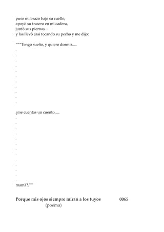 puso mi brazo bajo su cuello,
apoyò su trasero en mi cadera,
juntò sus piernas....
y las llevò casi tocando su pecho y me dijo:
“””Tengo sueño, y quiero dormir.....
.
.
.
.
.
.
.
.
.
.
.
¿me cuentas un cuento.....
.
.
.
.
.
.
.
.
.
.
.
.
.
mamà?."""
Porque mis ojos siempre miran a los tuyos 0065
(poema)
 