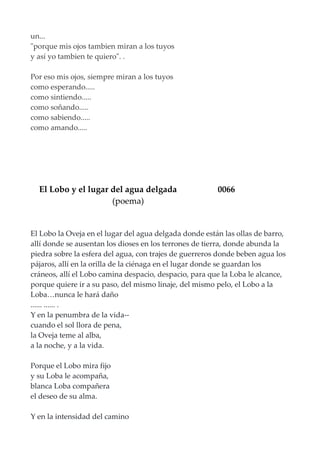 un...
"porque mis ojos tambien miran a los tuyos
y así yo tambien te quiero". .
Por eso mis ojos, siempre miran a los tuyos
como esperando.....
como sintiendo.....
como soñando.....
como sabiendo.....
como amando.....
El Lobo y el lugar del agua delgada 0066
(poema)
El Lobo la Oveja en el lugar del agua delgada donde están las ollas de barro,
allí donde se ausentan los dioses en los terrones de tierra, donde abunda la
piedra sobre la esfera del agua, con trajes de guerreros donde beben agua los
pájaros, allí en la orilla de la ciénaga en el lugar donde se guardan los
cráneos, allí el Lobo camina despacio, despacio, para que la Loba le alcance,
porque quiere ir a su paso, del mismo linaje, del mismo pelo, el Lobo a la
Loba…nunca le hará daño
...... ...... .
Y en la penumbra de la vida--
cuando el sol llora de pena,
la Oveja teme al alba,
a la noche, y a la vida.
Porque el Lobo mira fijo
y su Loba le acompaña,
blanca Loba compañera
el deseo de su alma.
Y en la intensidad del camino
 
