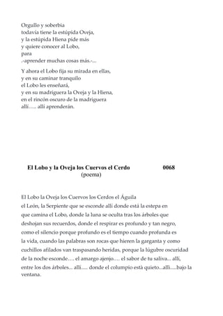 Orgullo y soberbia
todavía tiene la estúpida Oveja,
y la estúpida Hiena pide más
y quiere conocer al Lobo,
para
.-aprender muchas cosas más.-...
Y ahora el Lobo fija su mirada en ellas,
y en su caminar tranquilo
el Lobo les enseñará,
y en su madriguera la Oveja y la Hiena,
en el rincón oscuro de la madriguera
allí….. allí aprenderán.
El Lobo y la Oveja los Cuervos el Cerdo 0068
(poema)
El Lobo la Oveja los Cuervos los Cerdos el Águila
el León, la Serpiente que se esconde allí donde está la estepa en
que camina el Lobo, donde la luna se oculta tras los árboles que
deshojan sus recuerdos, donde el respirar es profundo y tan negro,
como el silencio porque profundo es el tiempo cuando profunda es
la vida, cuando las palabras son rocas que hieren la garganta y como
cuchillos afilados van traspasando heridas, porque la lúgubre oscuridad
de la noche esconde…. el amargo ajenjo.… el sabor de tu saliva... allí,
entre los dos árboles... allí..... donde el columpio està quieto...allì.....bajo la
ventana.
 