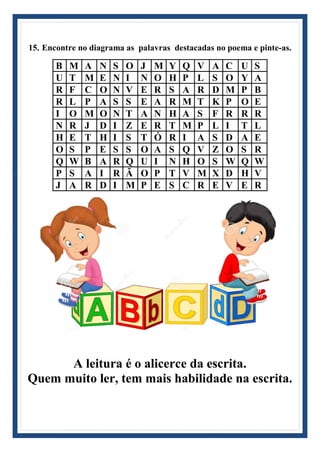 15. Encontre no diagrama as palavras destacadas no poema e pinte-as.
B M A N S O J M Y Q V A C U S
U T M E N I N O H P L S O Y A
R F C O N V E R S A R D M P B
R L P A S S E A R M T K P O E
I O M O N T A N H A S F R R R
N R J D I Z E R T M P L I T L
H E T H I S T Ó R I A S D A E
O S P E S S O A S Q V Z O S R
Q W B A R Q U I N H O S W Q W
P S A I R Ã O P T V M X D H V
J A R D I M P E S C R E V E R
A leitura é o alicerce da escrita.
Quem muito ler, tem mais habilidade na escrita.
 