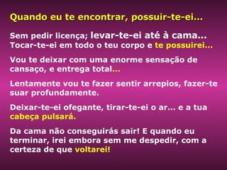 Sem pedir licença;  levar-te-ei até à cama...   Tocar-te-ei em todo o teu corpo e  te possuirei...   Vou te deixar com uma enorme sensação de cansaço, e entrega total ...   Lentamente vou te fazer sentir arrepios, fazer-te suar profundamente.  Deixar-te-ei ofegante, tirar-te-ei o ar... e a tua  cabeça pulsará.  Da cama não conseguirás sair! E quando eu terminar, irei embora sem me despedir, com a certeza de que  voltarei! Quando eu te encontrar, possuir-te-ei... 