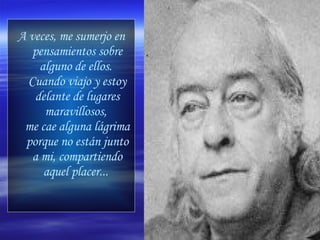 A veces, me sumerjo en pensamientos sobre alguno de ellos.  Cuando viajo y estoy delante de lugares maravillosos,  me cae alguna lágrima porque no están junto a mi, compartiendo aquel placer...   