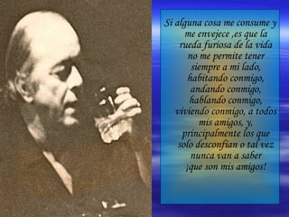 Si alguna cosa me consume y me envejece ,es que la rueda furiosa de la vida no me permite tener siempre a mi lado, habitando conmigo, andando conmigo, hablando conmigo, viviendo conmigo, a todos mis amigos, y, principalmente los que solo desconfían o tal vez nunca van a saber ¡que son mis amigos! 