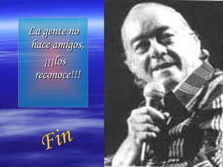 La gente no hace amigos, ¡¡¡los reconoce!!! Fin 