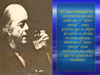 El “amor-amistad “es un sentimiento más noble que el “amor-pareja” , pues permite que su objeto de cariño se divida en otros afectos, mientras el “amor-pareja” tiene intrínsecos los celos, que no admiten la rivalidad.  