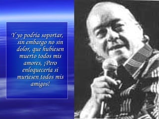 Y yo podría soportar, sin embargo no sin dolor, que hubiesen muerto todos mis amores, ¡Pero enloquecería si muriesen todos mis amigos! 
